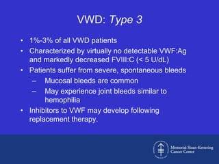 VWD: Type 3
• 1%-3% of all VWD patients
• Characterized by virtually no detectable VWF:Ag
  and markedly decreased FVIII:C (< 5 U/dL)
• Patients suffer from severe, spontaneous bleeds
   – Mucosal bleeds are common
   – May experience joint bleeds similar to
       hemophilia
• Inhibitors to VWF may develop following
  replacement therapy.
 