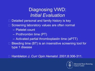 Diagnosing VWD:
               Initial Evaluation
 Detailed personal and family history is key
 Screening laboratory values are often normal
   – Platelet count
   – Prothrombin time (PT)
   – Activated partial thromboplastin time (aPTT)
 Bleeding time (BT) is an insensitive screening tool for
  type 1 disease

 Hambleton J. Curr Opin Hematol. 2001;8:306-311.
 