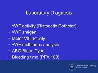 Laboratory Diagnosis

•   vWF activity (Ristocetin Cofactor)
•   vWF antigen
•   factor VIII activity
•   vWF multimeric analysis
•   ABO Blood Type
•   Bleeding time (PFA 100)
 