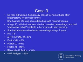 Case 3
• 55 year old woman, hematology consult for hemorrhage after
  hysterectomy for cervical cancer.
• She has had life-long severe bleeding, with minimal trauma.
• At age 13, with first menses, she had massive hemorrhage, and had
  “radioactive cobalt” implants in her ovaries to stop bleeding.
• She had a brother who dies of hemorrhage at age 2 years.
• PT: 13”
• aPTT: 52” (NL 24- 36”)
• Factor VIII: <5%
• Factor IX: 105%
• Factor XI: 110%
• Ristocetin Cofactor: <10%
• vWF Antigen: <10%
 