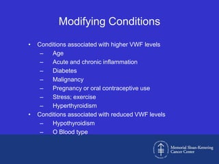 Modifying Conditions
•   Conditions associated with higher VWF levels
     –   Age
     –   Acute and chronic inflammation
     –   Diabetes
     –   Malignancy
     –   Pregnancy or oral contraceptive use
     –   Stress; exercise
     –   Hyperthyroidism
•   Conditions associated with reduced VWF levels
     –   Hypothyroidism
     –   O Blood type
 