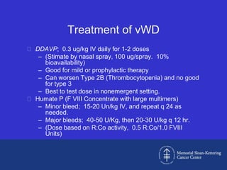 Treatment of vWD
 DDAVP; 0.3 ug/kg IV daily for 1-2 doses
   – (Stimate by nasal spray, 100 ug/spray. 10%
     bioavailability)
   – Good for mild or prophylactic therapy
   – Can worsen Type 2B (Thrombocytopenia) and no good
     for type 3
   – Best to test dose in nonemergent setting.
 Humate P (F VIII Concentrate with large multimers)
   – Minor bleed; 15-20 Un/kg IV, and repeat q 24 as
     needed.
   – Major bleeds; 40-50 U/Kg, then 20-30 U/kg q 12 hr.
   – (Dose based on R:Co activity, 0.5 R:Co/1.0 FVIII
     Units)
 