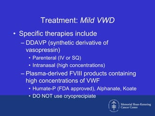 Treatment: Mild VWD
• Specific therapies include
  – DDAVP (synthetic derivative of
    vasopressin)
     • Parenteral (IV or SQ)
     • Intranasal (high concentrations)
  – Plasma-derived FVIII products containing
    high concentrations of VWF
     • Humate-P (FDA approved), Alphanate, Koate
     • DO NOT use cryoprecipiate
 