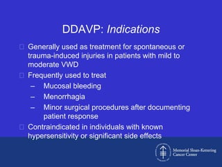 DDAVP: Indications
 Generally used as treatment for spontaneous or
  trauma-induced injuries in patients with mild to
  moderate VWD
 Frequently used to treat
   – Mucosal bleeding
   – Menorrhagia
   – Minor surgical procedures after documenting
      patient response
 Contraindicated in individuals with known
  hypersensitivity or significant side effects
 