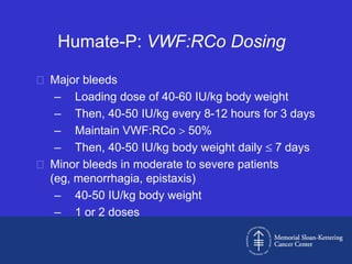 Humate-P: VWF:RCo Dosing

 Major bleeds
   – Loading dose of 40-60 IU/kg body weight
   – Then, 40-50 IU/kg every 8-12 hours for 3 days
   – Maintain VWF:RCo 50%
   – Then, 40-50 IU/kg body weight daily 7 days
 Minor bleeds in moderate to severe patients
  (eg, menorrhagia, epistaxis)
   – 40-50 IU/kg body weight
   – 1 or 2 doses
 