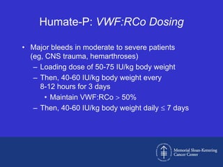 Humate-P: VWF:RCo Dosing

• Major bleeds in moderate to severe patients
  (eg, CNS trauma, hemarthroses)
   – Loading dose of 50-75 IU/kg body weight
   – Then, 40-60 IU/kg body weight every
     8-12 hours for 3 days
       • Maintain VWF:RCo 50%
   – Then, 40-60 IU/kg body weight daily 7 days
 