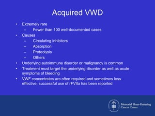 Acquired VWD
•   Extremely rare
     –     Fewer than 100 well-documented cases
•   Causes
     –     Circulating inhibitors
     –     Absorption
     –     Proteolysis
     –     Others
•   Underlying autoimmune disorder or malignancy is common
•   Treatment must target the underlying disorder as well as acute
    symptoms of bleeding
•   VWF concentrates are often required and sometimes less
    effective; successful use of rFVIIa has been reported
 
