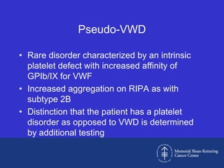 Pseudo-VWD

• Rare disorder characterized by an intrinsic
  platelet defect with increased affinity of
  GPIb/IX for VWF
• Increased aggregation on RIPA as with
  subtype 2B
• Distinction that the patient has a platelet
  disorder as opposed to VWD is determined
  by additional testing
 