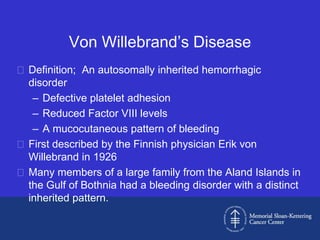 Von Willebrand’s Disease
 Definition; An autosomally inherited hemorrhagic
  disorder
   – Defective platelet adhesion
   – Reduced Factor VIII levels
   – A mucocutaneous pattern of bleeding
 First described by the Finnish physician Erik von
  Willebrand in 1926
 Many members of a large family from the Aland Islands in
  the Gulf of Bothnia had a bleeding disorder with a distinct
  inherited pattern.
 