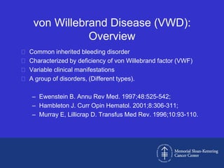von Willebrand Disease (VWD):
                Overview
   Common inherited bleeding disorder
   Characterized by deficiency of von Willebrand factor (VWF)
   Variable clinical manifestations
   A group of disorders, (Different types).

    – Ewenstein B. Annu Rev Med. 1997;48:525-542;
    – Hambleton J. Curr Opin Hematol. 2001;8:306-311;
    – Murray E, Lillicrap D. Transfus Med Rev. 1996;10:93-110.
 