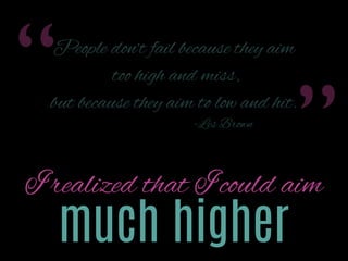 “

People don’t fail because they aim
too high and miss,

but because they aim too low and hit.
- Les Brown

”

I realized that I could aim

much higher

 