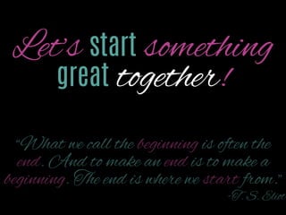Let’s start something
great together!
“What we call the beginning is often the end. And
to make an end is to make a beginning. The end is
where we start from.”
-T. S. Eliot

 
