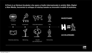 H-Farm è un Venture Incubator che opera a livello internazionale in ambito Web, Digital
           e New Media, favorendo lo sviluppo di startup basate su innovativi modelli di business.




                                                                                         INVESTIAMO


                         Seeding       Investment   Internationalization      Exit




                                                                                           MAKE INTERNET EASIER TO USE
                                                                                         AND MORE ACCESSIBLE TO THE PUBLIC

                                                                                         ACCELERIAMO

                   Business planning   Mentoring         Growth            Partnership
                                                    and development




mercoledì 20 giugno 12
 