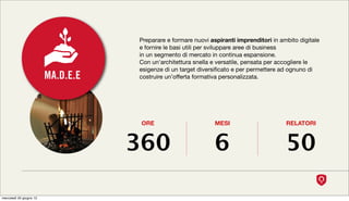 Preparare e formare nuovi aspiranti imprenditori in ambito digitale
                                    e fornire le basi utili per sviluppare aree di business
                                    in un segmento di mercato in continua espansione.
                                    Con un'architettura snella e versatile, pensata per accogliere le
                                    esigenze di un target diversiﬁcato e per permettere ad ognuno di
                         MA.D.E.E   costruire un’offerta formativa personalizzata.




                                     ORE                        MESI                      RELATORI



                                    360                         6                         50

mercoledì 20 giugno 12
 
