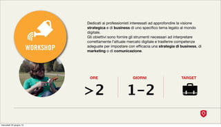 Dedicati ai professionisti interessati ad approfondire la visione
                                    strategica e di business di uno speciﬁco tema legato al mondo
                                    digitale.
                                    Gli obiettivi sono fornire gli strumenti necessari ad interpretare
                                    correttamente l’attuale mercato digitale e trasferire competenze
                         WORKSHOP   adeguate per impostare con efﬁcacia una strategia di business, di
                                    marketing o di comunicazione.




                                     ORE                      GIORNI                      TARGET



                                    >2                    1-2

mercoledì 20 giugno 12
 