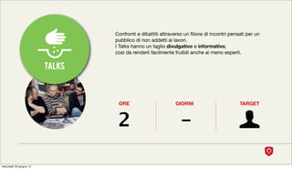 Confronti e dibattiti attraverso un ﬁlone di incontri pensati per un
                                 pubblico di non addetti ai lavori.
                                 I Talks hanno un taglio divulgativo e informativo,
                                 così da renderli facilmente fruibili anche ai meno esperti.


                         TALKS


                                  ORE                        GIORNI                        TARGET



                                  2                            -

mercoledì 20 giugno 12
 