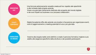 Una formula estremamente versatile creata ad hoc rispetto alle speciﬁcità
                     INNOVATION   e alle richieste della singola azienda.
                        DAY       Vivere una giornata interamente dedicata alla scoperta del mondo digitale
                                  e dei suoi impatti sul business e sui processi collaborativi.




                       EVENTI     Digital Accademia offre alle aziende una location d’eccezione per organizzare eventi,
                     CORPORATE    corsi di aggiornamento e meeting aziendali di una o più giornate.




                    FORMAZIONE    Insieme alla singola realtà verrà deﬁnito e creato il percorso formativo migliore e più
                     SU MISURA    adatto alle esigenze speciﬁche della struttura o dei possibili partecipanti.




mercoledì 20 giugno 12
 