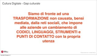 Cultura Digitale - Gap culturale


                                 Siamo di fronte ad una
                         TRASFORMAZIONE non causata, bensì
                          mediata, dalla reti sociali, che impone
                            alle aziende un cambiamento di
                           CODICI, LINGUAGGI, STRUMENTI e
                           PUNTI DI CONTATTO con la propria
                                          utenza

                                                               © Digital Accademia 2012 – All Rights Reserved!


mercoledì 20 giugno 12
 