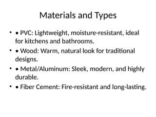 Materials and Types
• • PVC: Lightweight, moisture-resistant, ideal
for kitchens and bathrooms.
• • Wood: Warm, natural look for traditional
designs.
• • Metal/Aluminum: Sleek, modern, and highly
durable.
• • Fiber Cement: Fire-resistant and long-lasting.
 