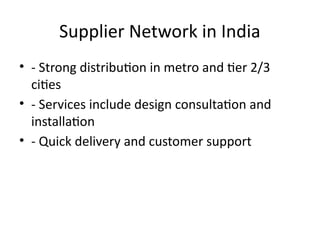 Supplier Network in India
• - Strong distribution in metro and tier 2/3
cities
• - Services include design consultation and
installation
• - Quick delivery and customer support
 