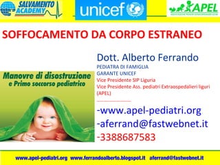 www.apel-pediatri.org www.ferrandoalberto.blogspot.it aferrand@fastwebnet.it
Dott. Alberto Ferrando
PEDIATRA DI FAMIGLIA
GARANTE UNICEF
Vice Presidente SIP Liguria
Vice Presidente Ass. pediatri Extraospedalieri liguri
(APEL)
………………………
-www.apel-pediatri.org
-aferrand@fastwebnet.it
-3388687583
SOFFOCAMENTO DA CORPO ESTRANEO
 