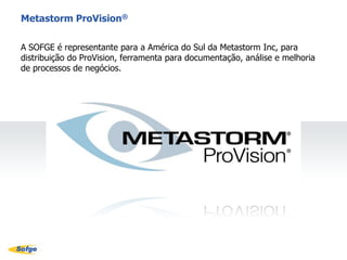 Consultoria, Monitoria e Suporte TécnicoServiçosA SOFGE tem como responsabilidade e comprometimento o sucesso de seus clientes. Para tanto, dispõe de uma equipe altamente especializada e treinada para atender suas necessidades no que tange a implementação, treinamento, suporte e monitoria para adequada utilização do Metastorm ProVision®.Suporte TécnicoA SOFGE atende toda a América do Sul para suporte técnico do Metastorm ProVision®.