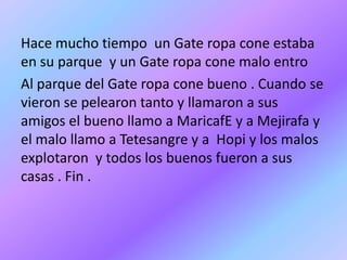 Hace mucho tiempo un Gate ropa cone estaba
en su parque y un Gate ropa cone malo entro
Al parque del Gate ropa cone bueno . Cuando se
vieron se pelearon tanto y llamaron a sus
amigos el bueno llamo a MaricafE y a Mejirafa y
el malo llamo a Tetesangre y a Hopi y los malos
explotaron y todos los buenos fueron a sus
casas . Fin .
 