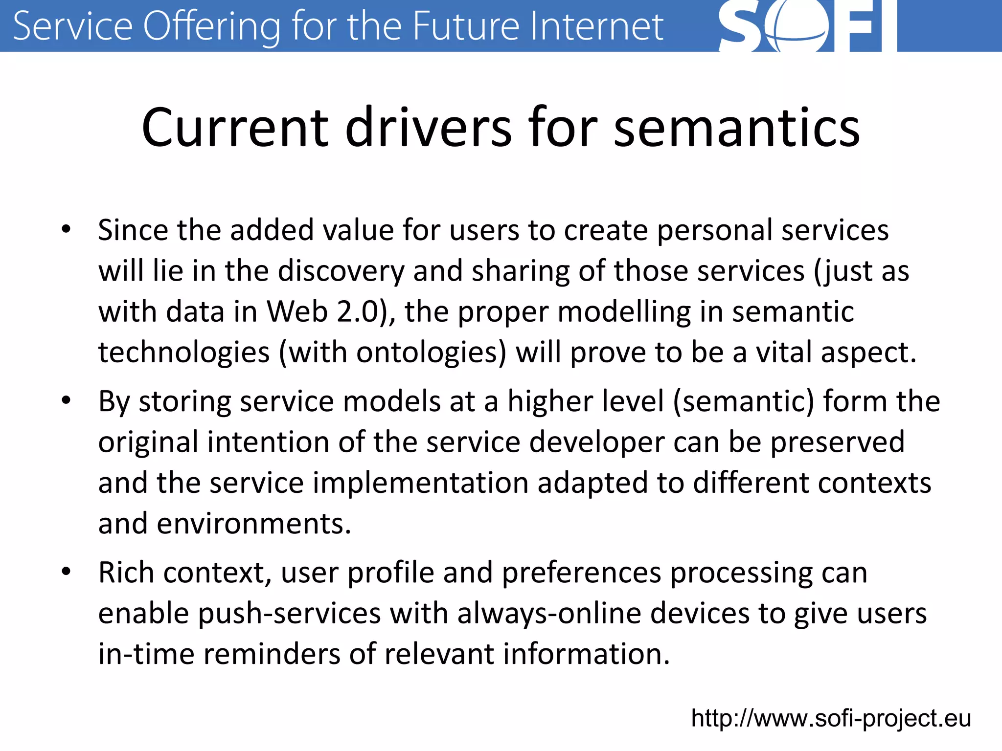 Current drivers for semantics Since the added value for users to create personal services will lie in the discovery and sharing of those services (just as with data in Web 2.0), the proper modelling in semantic technologies (with ontologies) will prove to be a vital aspect. By storing service models at a higher level (semantic) form the original intention of the service developer can be preserved and the service implementation adapted to different contexts and environments. Rich  context, user profile and preferences processing can enable push-services with always-online devices to give users in-time reminders of relevant information.  28.06.11 
