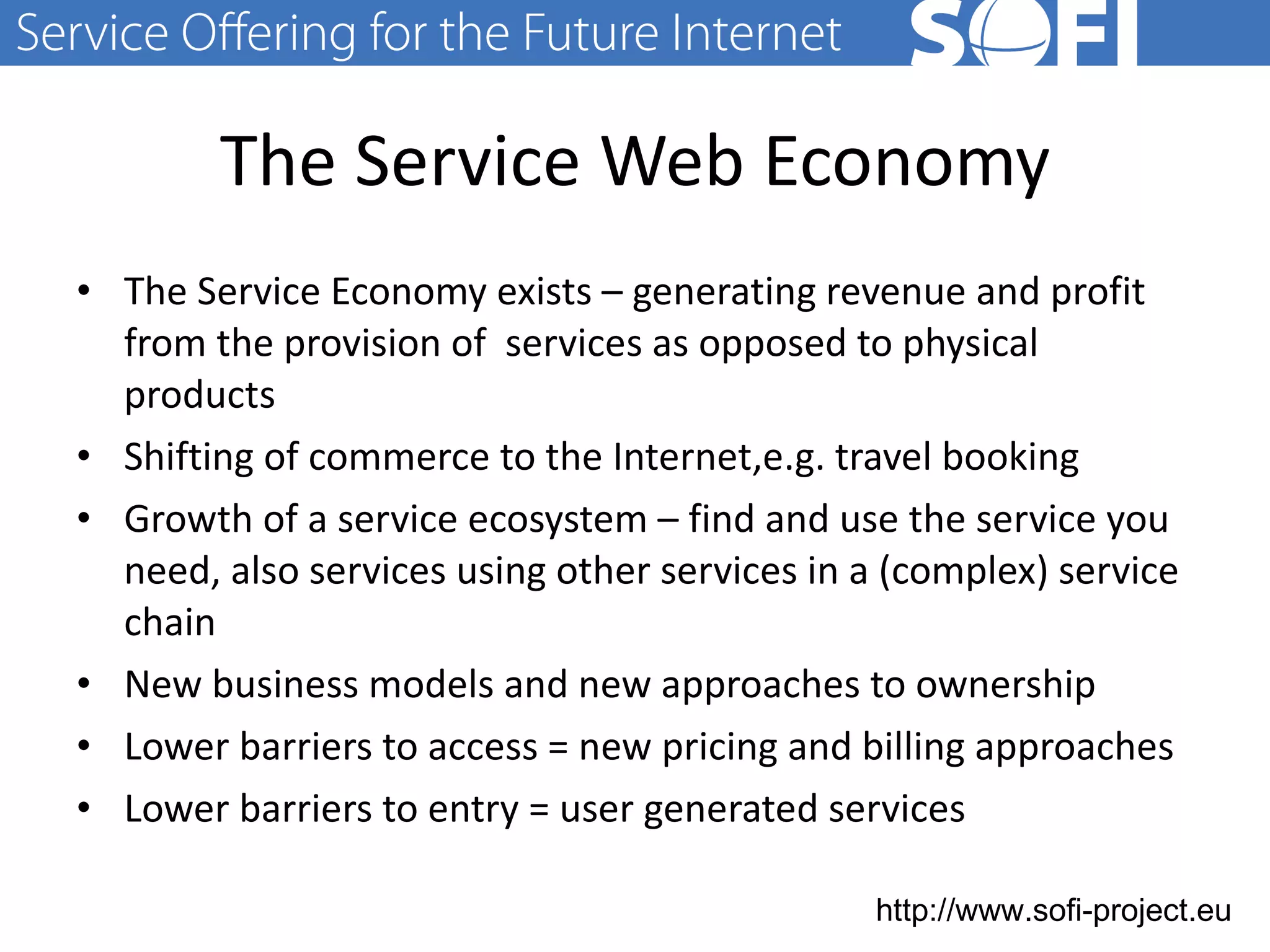 The Service Web Economy The Service Economy exists – generating revenue and profit from the provision of  services as opposed to physical products Shifting of commerce to the Internet,e.g. travel booking Growth of a service ecosystem – find and use the service you need, also services using other services in a (complex) service chain New business models and new approaches to ownership Lower barriers to access = new pricing and billing approaches Lower barriers to entry = user generated services 28.06.11 