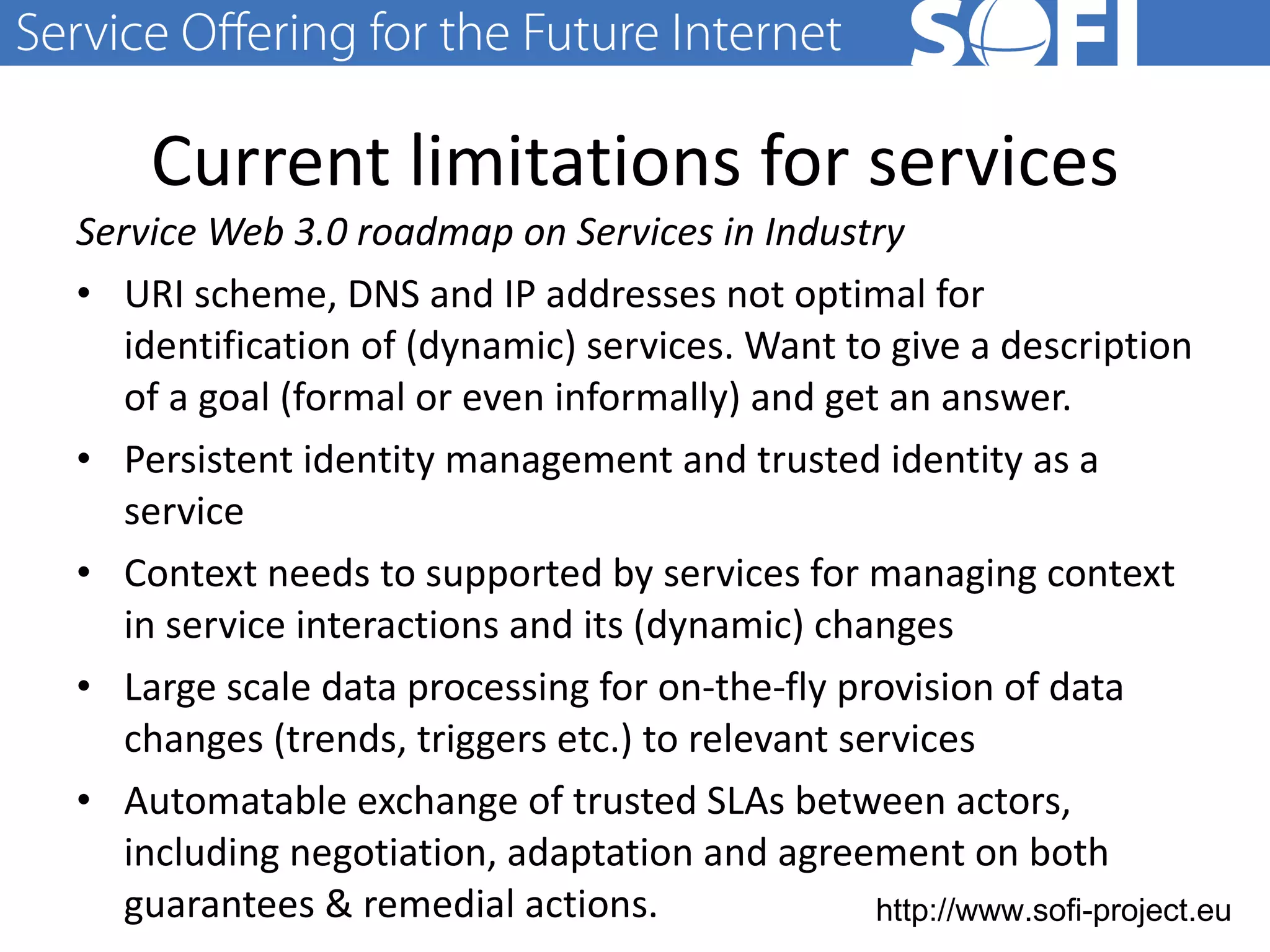 Current limitations for services Service Web 3.0 roadmap on Services in Industry URI scheme, DNS and IP addresses not optimal for identification of (dynamic) services. Want to give a description of a goal (formal or even informally) and get an answer. Persistent identity management and trusted identity as a service Context needs to supported by services for managing context in service interactions and its (dynamic) changes Large scale data processing for on-the-fly provision of data changes (trends, triggers etc.) to relevant services Automatable exchange of trusted SLAs between actors, including negotiation, adaptation and agreement on both guarantees & remedial actions.  