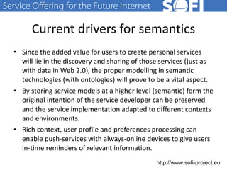 Current drivers for semantics Since the added value for users to create personal services will lie in the discovery and sharing of those services (just as with data in Web 2.0), the proper modelling in semantic technologies (with ontologies) will prove to be a vital aspect. By storing service models at a higher level (semantic) form the original intention of the service developer can be preserved and the service implementation adapted to different contexts and environments. Rich  context, user profile and preferences processing can enable push-services with always-online devices to give users in-time reminders of relevant information.  28.06.11 