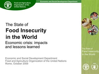 Economic and Social Development Department
The State of
Food Insecurity
in the World
The State of
Food Insecurity
in the World
Food and Agriculture
Organization of the
United Nations
The State of
Food Insecurity
in the World
Economic crisis: impacts
and lessons learned
Economic and Social Development Department
Food and Agriculture Organization of the United Nations
Rome, October 2009
 