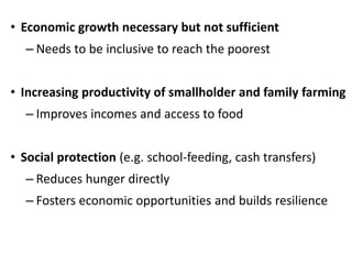 • Economic growth necessary but not sufficient
– Needs to be inclusive to reach the poorest
• Increasing productivity of smallholder and family farming
– Improves incomes and access to food
• Social protection (e.g. school-feeding, cash transfers)
– Reduces hunger directly
– Fosters economic opportunities and builds resilience
 