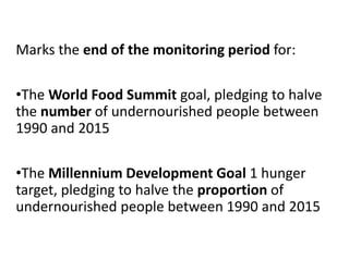 Marks the end of the monitoring period for:
•The World Food Summit goal, pledging to halve
the number of undernourished people between
1990 and 2015
•The Millennium Development Goal 1 hunger
target, pledging to halve the proportion of
undernourished people between 1990 and 2015
 