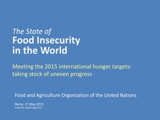 The State of
Food Insecurity
in the World
Rome, 27 May 2015
www.fao.org/hunger/en/
Food and Agriculture Organization of the United Nations
Meeting the 2015 international hunger targets:
taking stock of uneven progress
 