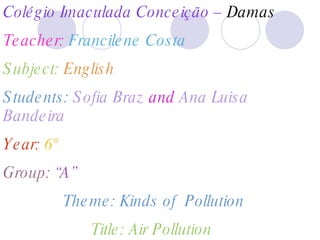 Colégio Imaculada Conceição –  Damas Teacher:  Francilene Costa Subject:  English Students:  Sofia Braz  and  Ana Luisa Bandeira Year:  6° Group:  “A” Theme: Kinds of  Pollution Title: Air Pollution  