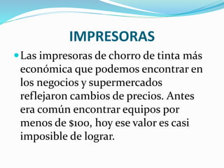 IMPRESORAS
Las impresoras de chorro de tinta más
económica que podemos encontrar en
los negocios y supermercados
reflejaron cambios de precios. Antes
era común encontrar equipos por
menos de $100, hoy ese valor es casi
imposible de lograr.
 