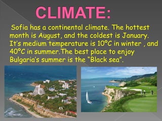 Sofia has a continental climate. The hottest
month is August, and the coldest is January.
It’s medium temperature is 10ºC in winter , and
40ºC in summer.The best place to enjoy
Bulgaria’s summer is the “Black sea”.
 