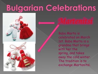 Martenitsi
Baba Marta is
celebrated on March
1st. Baba Marta is a
grandma that brings
with her the
spring, and takes
away the cold winter.
The tradition is to
exchange Martenitsi.
 