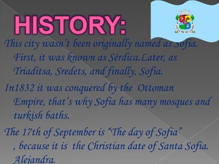 This city wasn’t been originally named as Sofia.
  First, it was known as Sérdica.Later, as
  Triaditsa, Sredets, and finally, Sofia.
In1832 it was conquered by the Ottoman
  Empire, that’s why Sofia has many mosques and
  turkish baths.
The 17th of September is “The day of Sofia”
  , because it is the Christian date of Santa Sofia.
  Alejandra.
 