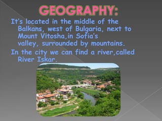 It’s located in the middle of the
  Balkans, west of Bulgaria, next to
  Mount Vitosha,in Sofia’s
  valley, surrounded by mountains.
In the city we can find a river,called
  River Iskar.
 