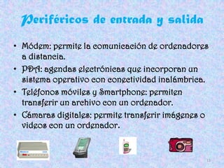 Periféricos de entrada y salida
• Módem: permite la comunicación de ordenadores
  a distancia.
• PDA: agendas electrónicas que incorporan un
  sistema operativo con conectividad inalámbrica.
• Teléfonos móviles y Smartphone: permiten
  transferir un archivo con un ordenador.
• Cámaras digitales: permite transferir imágenes o
  videos con un ordenador.


                                                 11
 