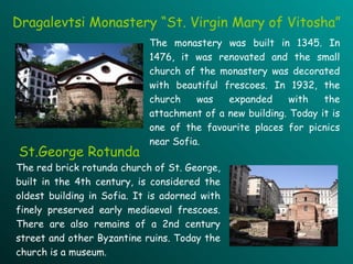 Dragalevtsi Monastery “St. Virgin Mary of Vitosha”   The monastery  was built in  1345 .   I n 1476, it was renovated and the small church of the monastery was decorated with beautiful frescoes .  In 1932, the church was expanded with the attachment of a new building . Today it is one of the favourite places for picnics near Sofia. The red brick rotunda church of St. George , b uilt in the 4th century ,  is considered the oldest building in Sofia.  It is  adorned with finely preserved early mediaeval frescoes .  There are also remains of a 2nd century street and other Byzantine ruins.  Today  the church is a museum. St.George Rotunda 
