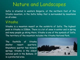 Nature and Landscapes Sofia is situated in western Bulgaria, at the northern foot of the Vitosha mountain, in the Sofia Valley that is surrounded by mountains on all sides.  Vitosha is a mountain massif on the outskirts of Sofia. The highest peak in Vitosha is 2286m. There is a lot of snow in winter and in spring and many people go skiing there. Vitosha is one of the symbols of Sofia. The territory of the mountain includes the Vitosha National Park.  Vitosha The foothills of Vitosha shelter resort quarters; Knyazhevo quarter has mineral springs. Vitosha is the oldest national park in the Balkans. It is a protected area.   