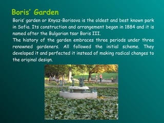 Boris’ Garden Boris’ garden  or Knyaz-Borisova is the oldest and best known park in Sofia. Its construction and arrangement began in 1884 and it is named after  the  Bulgarian tsar Boris III. The history of the garden embraces three periods under three renowned gardeners. All followed the initial scheme . They  develop ed  it and perfect ed  it instead of making radical changes to the original design.   