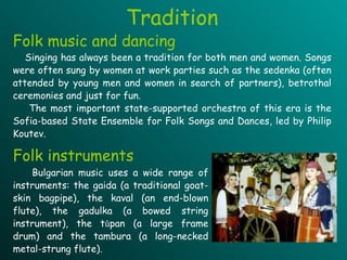 Folk music and dancing Singing has always been a tradition for both men and women. Songs were often sung by women at work parties such as the sedenka (often attended by young men and women in search of partners), betrothal ceremonies and just for fun.  The most important state-supported orchestra of this era is the Sofia-based State Ensemble for Folk Songs and Dances, led by Philip Koutev.  Folk instruments Bulgarian music uses a wide range of instruments: the gaida (a traditional goat-skin bagpipe), the kaval (an end-blown flute),  t he gadulka (a bowed string instrument), the tǔpan (a large frame drum) and the tambura (a long-necked metal-strung flute). Tradition 