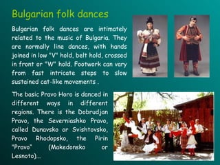 T he basic Pravo Horo is danced  in different ways in different regions . There is the  Dobrud j an Pravo , t he Severn i a sh ko Pravo, called Dunavsko or Svishtovsko, Pravo Rhodopsko , t he Pirin "Pravo“  ( Makedonsko   or Lesnoto ).. . Bulgarian folk dances Bulgarian folk dances are intimately related to the music of Bulgaria. They  are normally line dances, with hands joined in low   "V" hold, belt hold, crossed in front or "W" hold. Footwork can vary from fast intricate steps   to slow sustained cat-like movements  .   