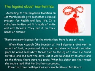 The  legend about  martenitsa According to the  B ulgarian tradition on 1st March people give  each other a special present for health and long life. It is called martenitsa and  it   is made  of  white and red threads. They put it on their hands or clothes.  When khan Asparuh (the founder of  the  B ulgarian state)  went  in search of land ,  he promised h is  sister that when he found  a  suitable place he  would  send white thread tied  to  the leg of  a  dove. He found suitable land and sen t  the dove. But it was wounded by an arrow and on the thread  there  were  red spots. When  his   sister   saw the thread she understood that her brother succeed ed . From that time  on  B ulgarians wear martenitsa on 1st   March. There are many legends for the martenitsa.  H ere is one of them .  