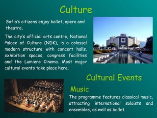 Culture The city’s official arts centre, National Palace of Culture (NDK), is a colossal modern structure  with  concert halls, exhibition spaces, congress facilities and the Lumiere Cinema. Most major cultural events take place here.  Cultural Events The programme features classical music, attracting international soloists and ensembles, as well as ballet.  Sofia ’s citizens  enjoy ballet,  opera  and theatre . Music 