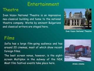 Entertainment Theatre Films Sofia has a large film-going audience and has around 20 cinemas, most of which show recent foreign films.  The best screen venue, however, is the eight-screen Multiplex in the subway of the NDK .   M ost film festival events take place here .  Ivan Vazov National Theatre is an impressive neo-classical building and home to the national theatre company. Works by eminent Bulgarians and classical writers are staged here.  Ivan Vazov National Theatre Arena cinema 